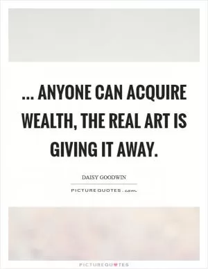 ... anyone can acquire wealth, the real art is giving it away Picture Quote #1