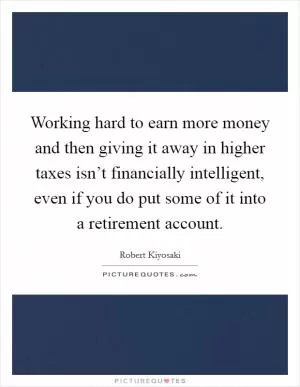 Working hard to earn more money and then giving it away in higher taxes isn’t financially intelligent, even if you do put some of it into a retirement account Picture Quote #1