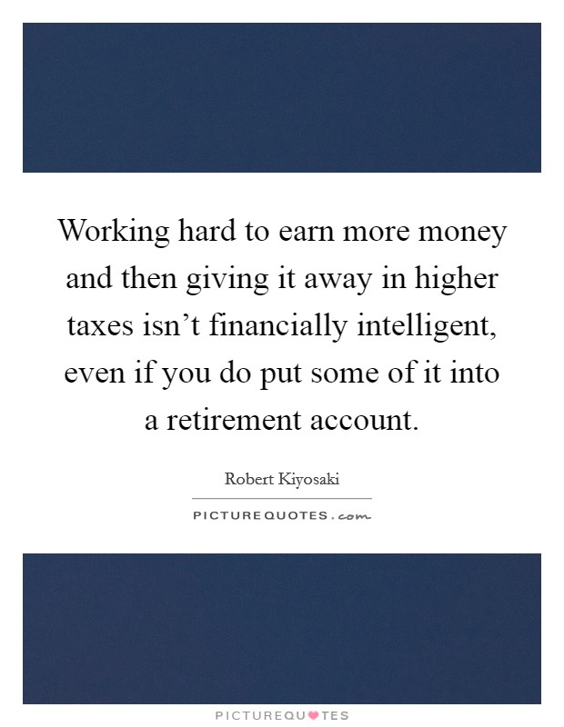 Working hard to earn more money and then giving it away in higher taxes isn't financially intelligent, even if you do put some of it into a retirement account. Picture Quote #1