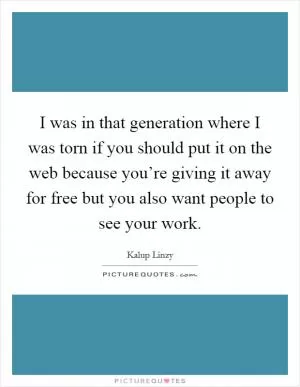 I was in that generation where I was torn if you should put it on the web because you’re giving it away for free but you also want people to see your work Picture Quote #1