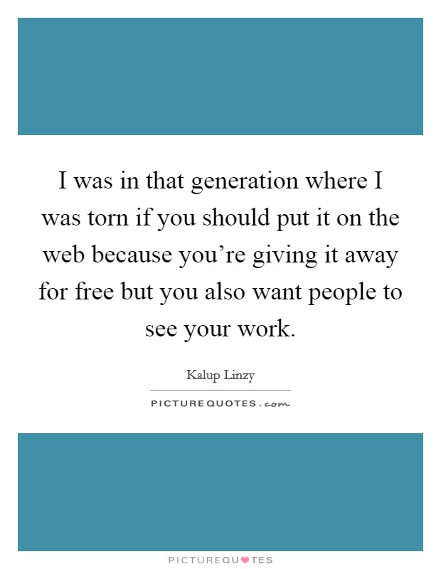 I was in that generation where I was torn if you should put it on the web because you're giving it away for free but you also want people to see your work. Picture Quote #1