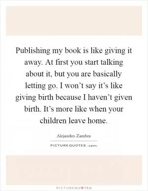 Publishing my book is like giving it away. At first you start talking about it, but you are basically letting go. I won’t say it’s like giving birth because I haven’t given birth. It’s more like when your children leave home Picture Quote #1