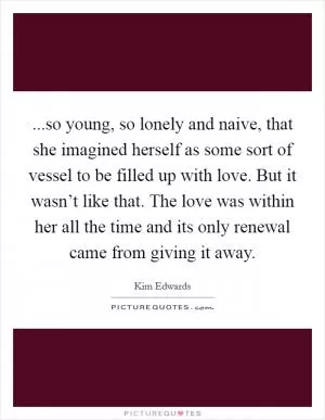 ...so young, so lonely and naive, that she imagined herself as some sort of vessel to be filled up with love. But it wasn’t like that. The love was within her all the time and its only renewal came from giving it away Picture Quote #1