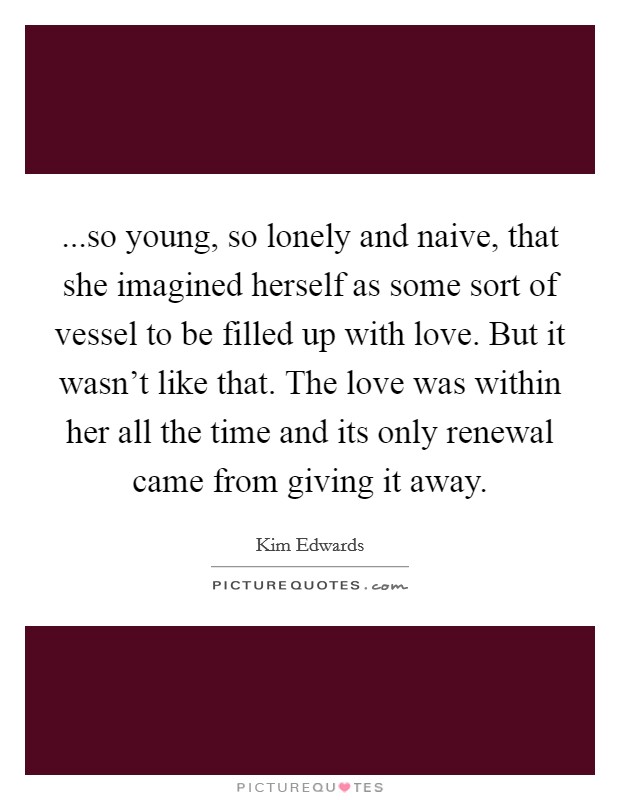 ...so young, so lonely and naive, that she imagined herself as some sort of vessel to be filled up with love. But it wasn't like that. The love was within her all the time and its only renewal came from giving it away. Picture Quote #1