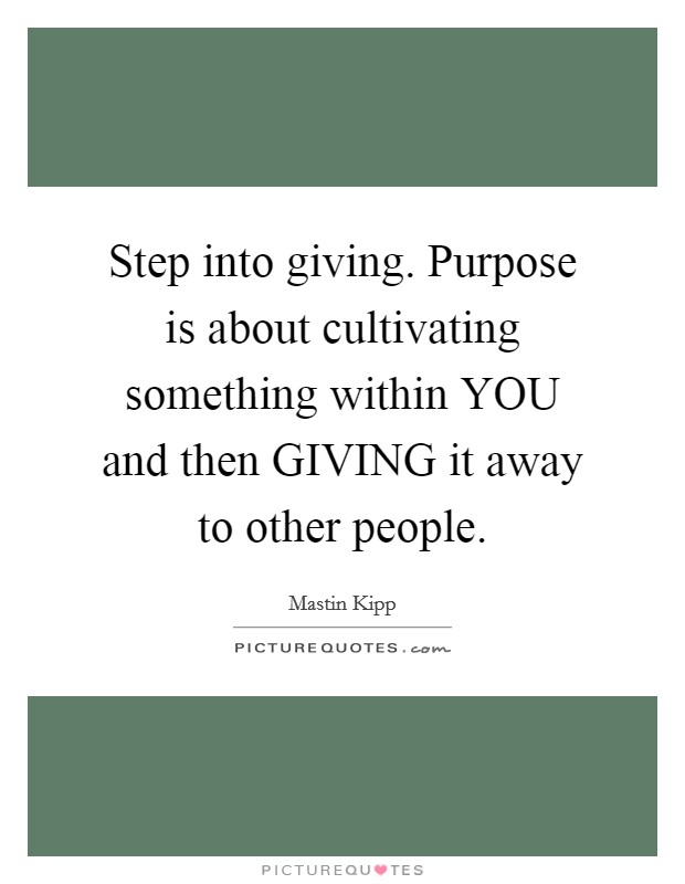 Step into giving. Purpose is about cultivating something within YOU and then GIVING it away to other people. Picture Quote #1