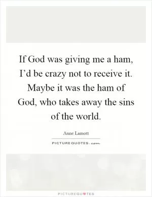 If God was giving me a ham, I’d be crazy not to receive it. Maybe it was the ham of God, who takes away the sins of the world Picture Quote #1