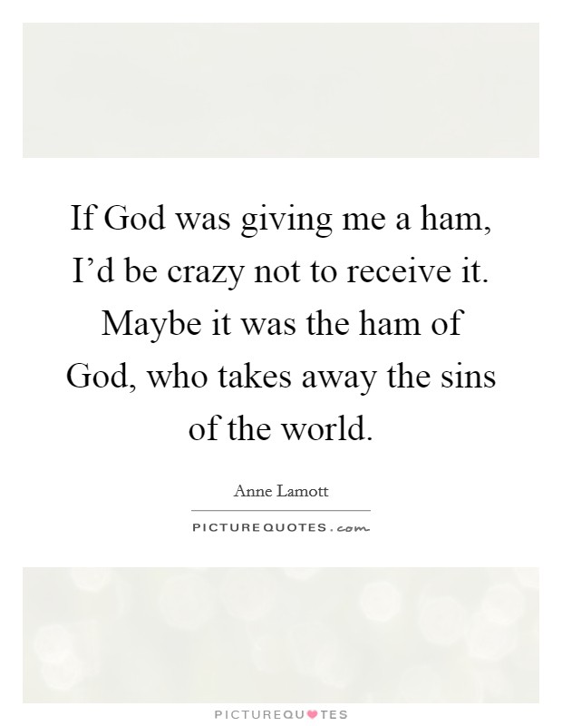 If God was giving me a ham, I'd be crazy not to receive it. Maybe it was the ham of God, who takes away the sins of the world. Picture Quote #1