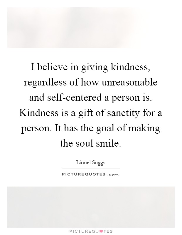 I believe in giving kindness, regardless of how unreasonable and self-centered a person is. Kindness is a gift of sanctity for a person. It has the goal of making the soul smile Picture Quote #1