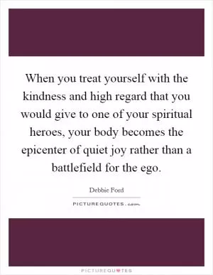 When you treat yourself with the kindness and high regard that you would give to one of your spiritual heroes, your body becomes the epicenter of quiet joy rather than a battlefield for the ego Picture Quote #1