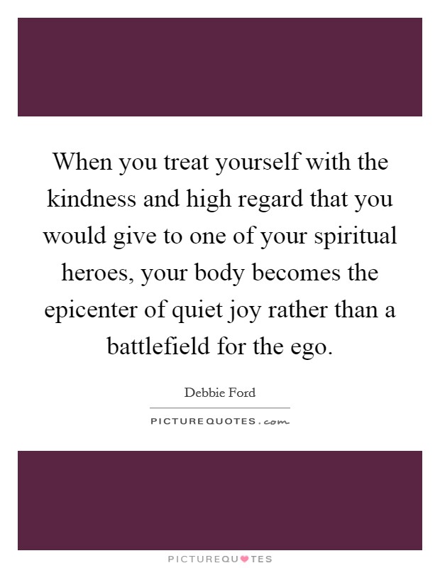 When you treat yourself with the kindness and high regard that you would give to one of your spiritual heroes, your body becomes the epicenter of quiet joy rather than a battlefield for the ego Picture Quote #1