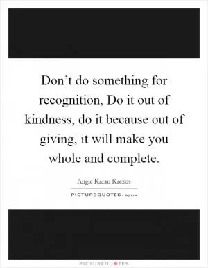 Don’t do something for recognition, Do it out of kindness, do it because out of giving, it will make you whole and complete Picture Quote #1