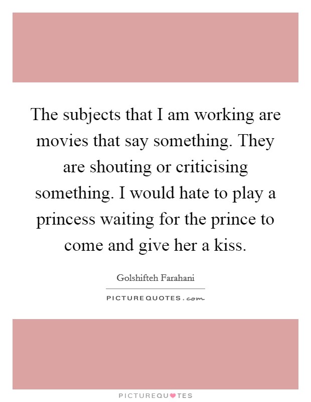 The subjects that I am working are movies that say something. They are shouting or criticising something. I would hate to play a princess waiting for the prince to come and give her a kiss. Picture Quote #1
