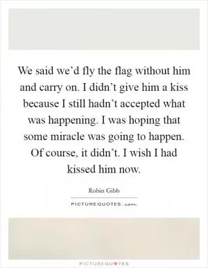 We said we’d fly the flag without him and carry on. I didn’t give him a kiss because I still hadn’t accepted what was happening. I was hoping that some miracle was going to happen. Of course, it didn’t. I wish I had kissed him now Picture Quote #1