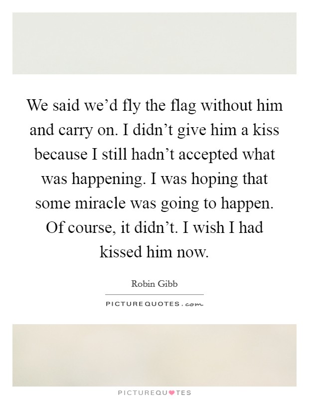 We said we'd fly the flag without him and carry on. I didn't give him a kiss because I still hadn't accepted what was happening. I was hoping that some miracle was going to happen. Of course, it didn't. I wish I had kissed him now. Picture Quote #1