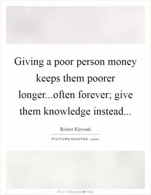 Giving a poor person money keeps them poorer longer...often forever; give them knowledge instead Picture Quote #1