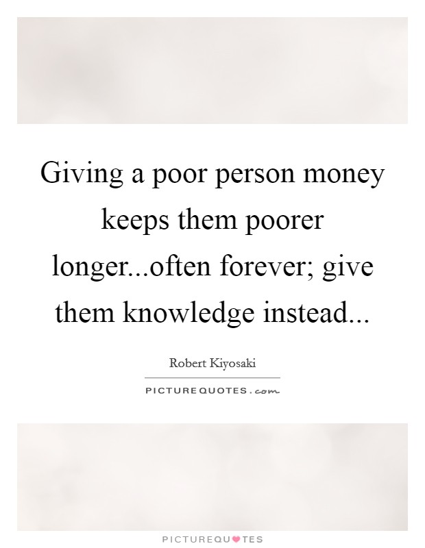 Giving a poor person money keeps them poorer longer...often forever; give them knowledge instead... Picture Quote #1