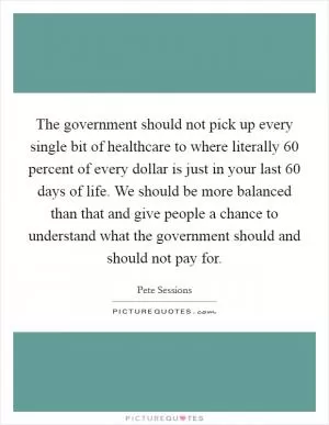The government should not pick up every single bit of healthcare to where literally 60 percent of every dollar is just in your last 60 days of life. We should be more balanced than that and give people a chance to understand what the government should and should not pay for Picture Quote #1
