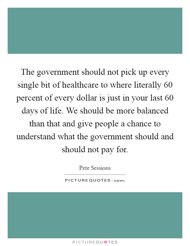 The government should not pick up every single bit of healthcare to where literally 60 percent of every dollar is just in your last 60 days of life. We should be more balanced than that and give people a chance to understand what the government should and should not pay for. Picture Quote #1