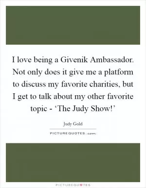 I love being a Givenik Ambassador. Not only does it give me a platform to discuss my favorite charities, but I get to talk about my other favorite topic - ‘The Judy Show!’ Picture Quote #1