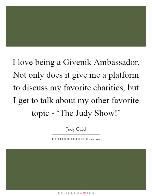 I love being a Givenik Ambassador. Not only does it give me a platform to discuss my favorite charities, but I get to talk about my other favorite topic - ‘The Judy Show!' Picture Quote #1