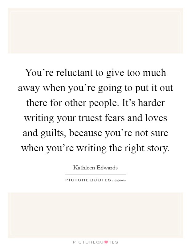 You're reluctant to give too much away when you're going to put it out there for other people. It's harder writing your truest fears and loves and guilts, because you're not sure when you're writing the right story. Picture Quote #1