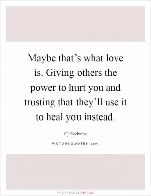 Maybe that’s what love is. Giving others the power to hurt you and trusting that they’ll use it to heal you instead Picture Quote #1