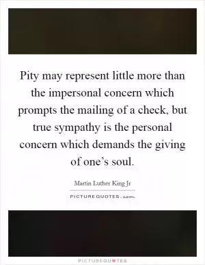 Pity may represent little more than the impersonal concern which prompts the mailing of a check, but true sympathy is the personal concern which demands the giving of one’s soul Picture Quote #1