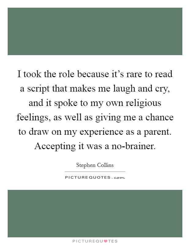 I took the role because it's rare to read a script that makes me laugh and cry, and it spoke to my own religious feelings, as well as giving me a chance to draw on my experience as a parent. Accepting it was a no-brainer. Picture Quote #1