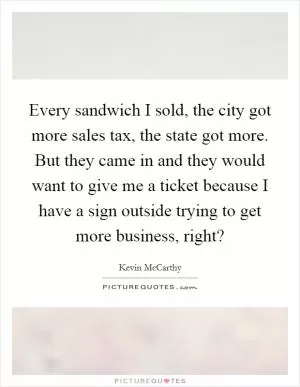 Every sandwich I sold, the city got more sales tax, the state got more. But they came in and they would want to give me a ticket because I have a sign outside trying to get more business, right? Picture Quote #1