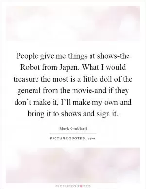 People give me things at shows-the Robot from Japan. What I would treasure the most is a little doll of the general from the movie-and if they don’t make it, I’ll make my own and bring it to shows and sign it Picture Quote #1