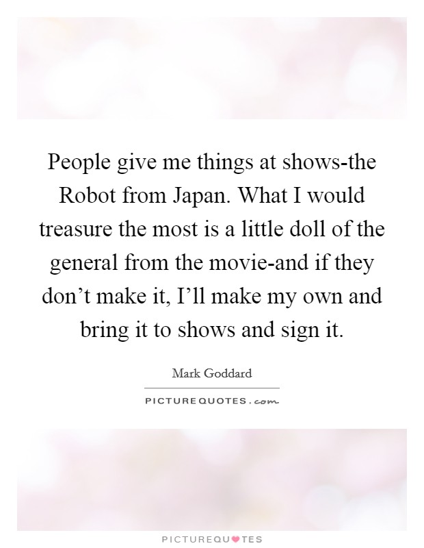 People give me things at shows-the Robot from Japan. What I would treasure the most is a little doll of the general from the movie-and if they don't make it, I'll make my own and bring it to shows and sign it. Picture Quote #1