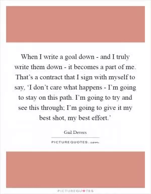 When I write a goal down - and I truly write them down - it becomes a part of me. That’s a contract that I sign with myself to say, ‘I don’t care what happens - I’m going to stay on this path. I’m going to try and see this through; I’m going to give it my best shot, my best effort.’ Picture Quote #1