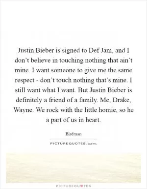 Justin Bieber is signed to Def Jam, and I don’t believe in touching nothing that ain’t mine. I want someone to give me the same respect - don’t touch nothing that’s mine. I still want what I want. But Justin Bieber is definitely a friend of a family. Me, Drake, Wayne. We rock with the little homie, so he a part of us in heart Picture Quote #1