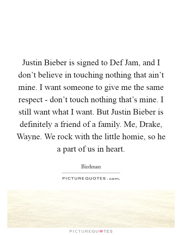 Justin Bieber is signed to Def Jam, and I don't believe in touching nothing that ain't mine. I want someone to give me the same respect - don't touch nothing that's mine. I still want what I want. But Justin Bieber is definitely a friend of a family. Me, Drake, Wayne. We rock with the little homie, so he a part of us in heart. Picture Quote #1