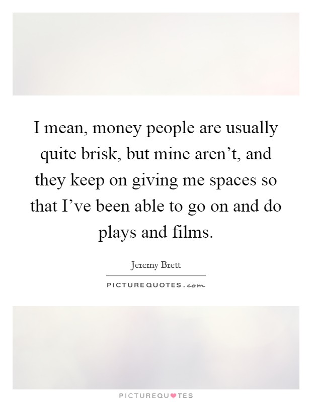 I mean, money people are usually quite brisk, but mine aren't, and they keep on giving me spaces so that I've been able to go on and do plays and films. Picture Quote #1