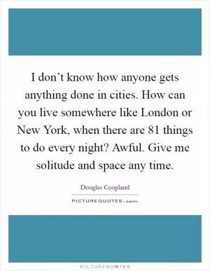 I don’t know how anyone gets anything done in cities. How can you live somewhere like London or New York, when there are 81 things to do every night? Awful. Give me solitude and space any time Picture Quote #1