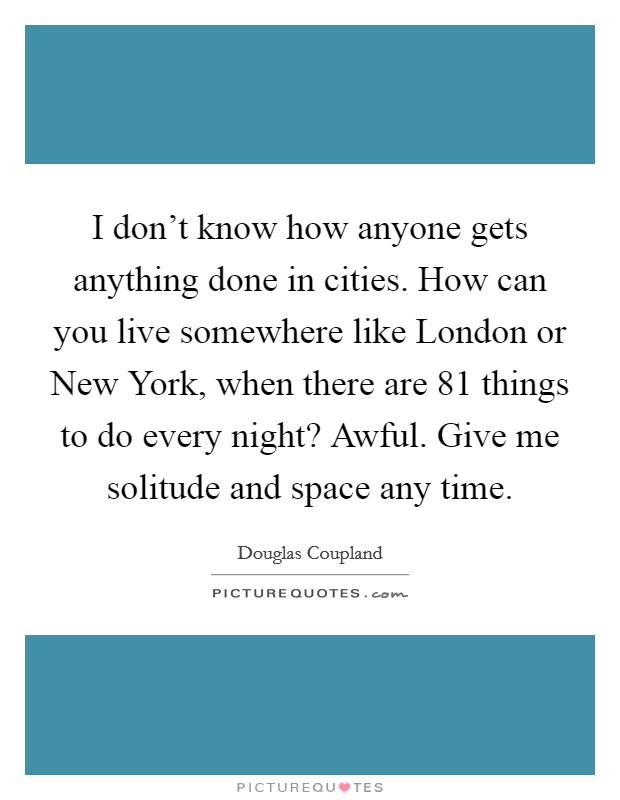 I don't know how anyone gets anything done in cities. How can you live somewhere like London or New York, when there are 81 things to do every night? Awful. Give me solitude and space any time. Picture Quote #1