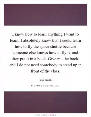 I know how to learn anything I want to learn. I absolutely know that I could learn how to fly the space shuttle because someone else knows how to fly it, and they put it in a book. Give me the book, and I do not need somebody to stand up in front of the class Picture Quote #1
