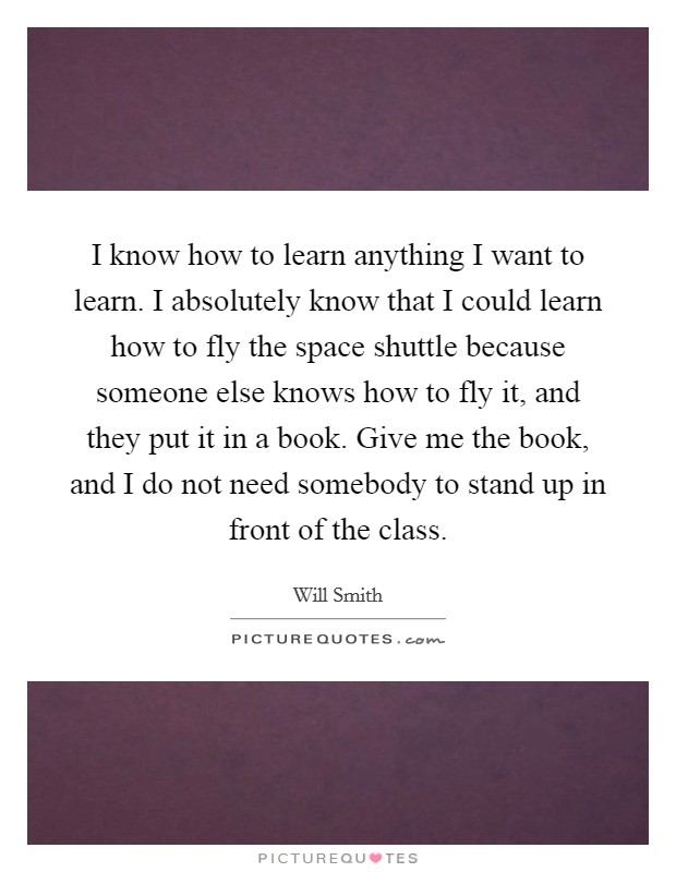 I know how to learn anything I want to learn. I absolutely know that I could learn how to fly the space shuttle because someone else knows how to fly it, and they put it in a book. Give me the book, and I do not need somebody to stand up in front of the class. Picture Quote #1