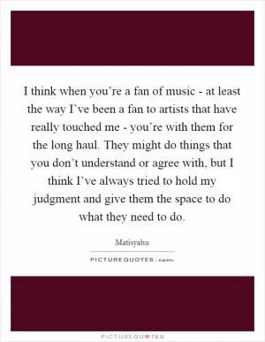 I think when you’re a fan of music - at least the way I’ve been a fan to artists that have really touched me - you’re with them for the long haul. They might do things that you don’t understand or agree with, but I think I’ve always tried to hold my judgment and give them the space to do what they need to do Picture Quote #1