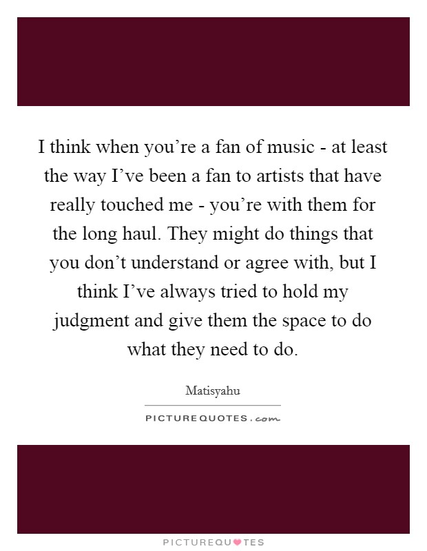 I think when you're a fan of music - at least the way I've been a fan to artists that have really touched me - you're with them for the long haul. They might do things that you don't understand or agree with, but I think I've always tried to hold my judgment and give them the space to do what they need to do. Picture Quote #1
