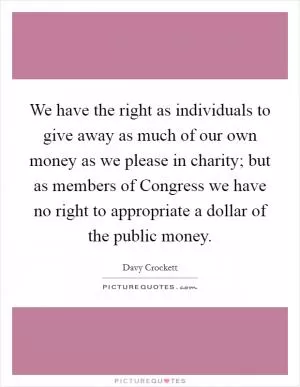 We have the right as individuals to give away as much of our own money as we please in charity; but as members of Congress we have no right to appropriate a dollar of the public money Picture Quote #1
