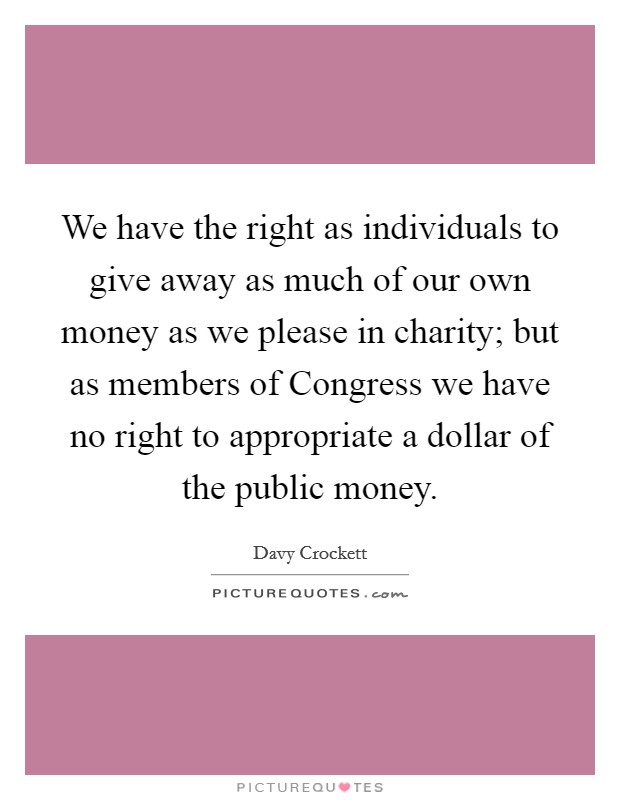 We have the right as individuals to give away as much of our own money as we please in charity; but as members of Congress we have no right to appropriate a dollar of the public money. Picture Quote #1