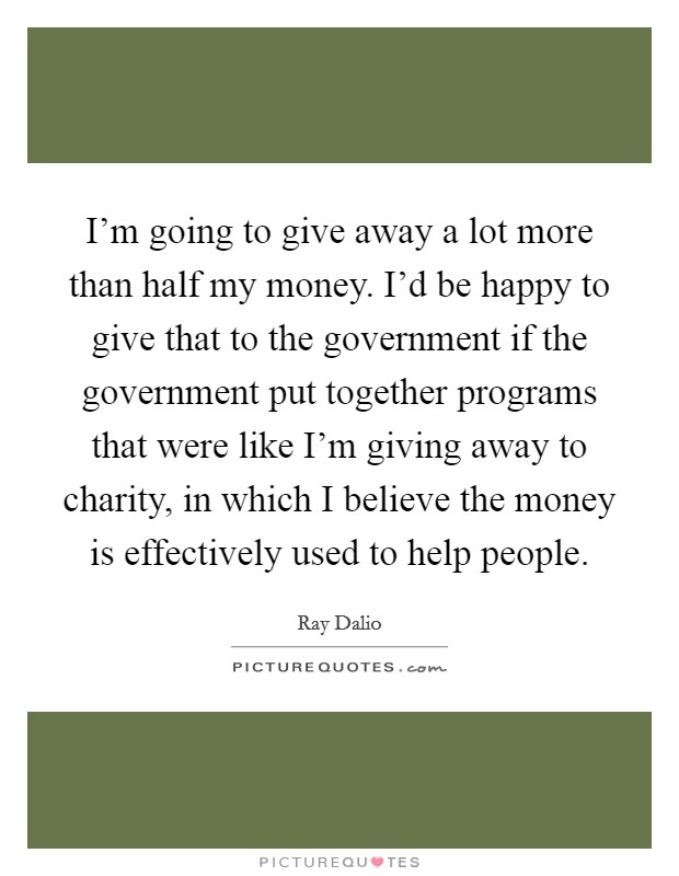 I'm going to give away a lot more than half my money. I'd be happy to give that to the government if the government put together programs that were like I'm giving away to charity, in which I believe the money is effectively used to help people. Picture Quote #1