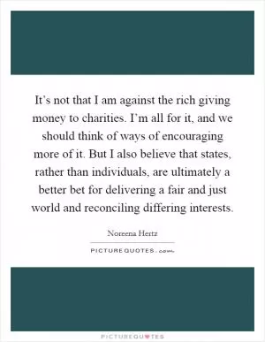 It’s not that I am against the rich giving money to charities. I’m all for it, and we should think of ways of encouraging more of it. But I also believe that states, rather than individuals, are ultimately a better bet for delivering a fair and just world and reconciling differing interests Picture Quote #1