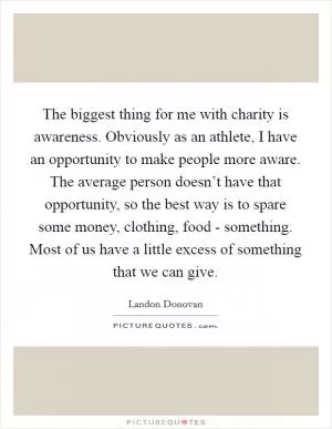 The biggest thing for me with charity is awareness. Obviously as an athlete, I have an opportunity to make people more aware. The average person doesn’t have that opportunity, so the best way is to spare some money, clothing, food - something. Most of us have a little excess of something that we can give Picture Quote #1