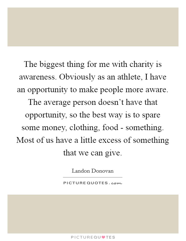 The biggest thing for me with charity is awareness. Obviously as an athlete, I have an opportunity to make people more aware. The average person doesn't have that opportunity, so the best way is to spare some money, clothing, food - something. Most of us have a little excess of something that we can give. Picture Quote #1