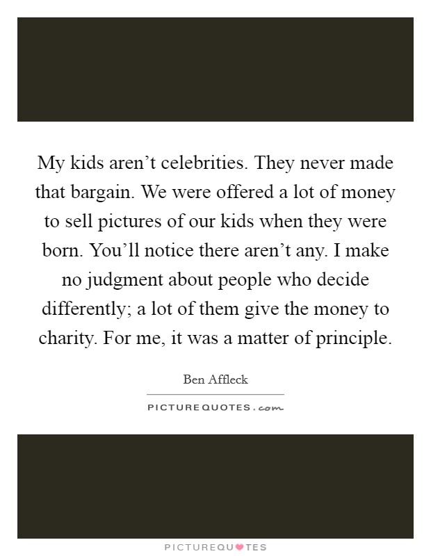 My kids aren't celebrities. They never made that bargain. We were offered a lot of money to sell pictures of our kids when they were born. You'll notice there aren't any. I make no judgment about people who decide differently; a lot of them give the money to charity. For me, it was a matter of principle. Picture Quote #1