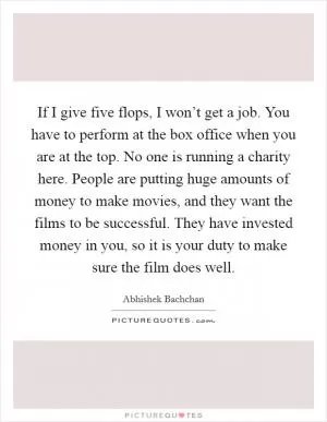 If I give five flops, I won’t get a job. You have to perform at the box office when you are at the top. No one is running a charity here. People are putting huge amounts of money to make movies, and they want the films to be successful. They have invested money in you, so it is your duty to make sure the film does well Picture Quote #1