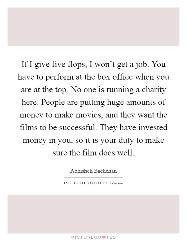 If I give five flops, I won't get a job. You have to perform at the box office when you are at the top. No one is running a charity here. People are putting huge amounts of money to make movies, and they want the films to be successful. They have invested money in you, so it is your duty to make sure the film does well. Picture Quote #1